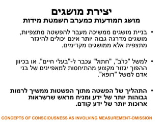 יצירת מושגים 
מושג המודעות כמערב השמטת מידות 
• בניית מושגים ממשיכה מעבר להפשטה מתצפיות, 
מושגים מדרגה גבוה יותר אינם יכולים להיגזר 
מתצפית אלא ממושגים מקדימים. 
• למשל "כלב", "חתול" עכבר ל-"בעלי חיים". או בכיוון 
ההפוך יגזור מקצוע מהתיחסות למאפיינים של בני 
אדם למשל "רופא". 
• התהליך של הפשטה מתוך הפשטות ממשיך לרמות 
גבוהות יותר של ידע ומניח מראש שרשראות 
ארוכות יותר של ידע קודם. 
CONCEPTS OF CONSCIOUSNESS AS INVOLVING MEASUREMENT-OMISSION  