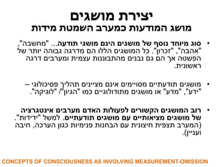 יצירת מושגים 
מושג המודעות כמערב השמטת מידות 
• סוג מיוחד נוסף של מושגים הינם מושגי תודעה... "מחשבה", 
"אהבה", "זכרון". כל המושגים הללו הם מדרגה גבוהה יותר של 
הפשטה אך הם גם נבנים מהתבוננות עצמית ומערבים דרגה 
ראשונית. 
• מושגים תודעתיים מסויימים אינם מציינים תהליך פסיכולוגי – 
"ידע", "מדע" או מושגים מתודולוגיים כמו "הגיון"/ "לוגיקה". 
• רוב המושגים הקשורים לפעולות האדם מערבים אינטגרציה 
של מושגים מציאותיים עם מושגים תודעתיים. למשל "ידידות". 
)המערב תצפית חיצונית עם הבחנות פנימיות כגון הערכה, חיבה 
ועניין(. 
CONCEPTS OF CONSCIOUSNESS AS INVOLVING MEASUREMENT-OMISSION  