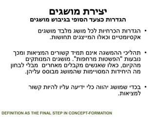 יצירת מושגים 
הגדרות כצעד הסופי בגיבוש מושגים 
• הגדרות הכרחיות לכל מושג מלבד מושגים 
אקסיומטיים וכאלו המייצגים תחושות. 
• תהליכי ההמשגה אינם תמיד קשורים המציאות ומכך 
נובעות "הפשטות מרחפות". מושגים המנותקים 
מהקיום, כאלו שאנשים מקבלים מאחרים מבלי לבחון 
מה היחידות המסויימות שהמושג מבוסס עליהן. 
• בכדי שמושג יהווה כלי ידיעה עליו להיות קשור 
למציאות. 
DEFINITION AS THE FINAL STEP IN CONCEPT-FORMATION  