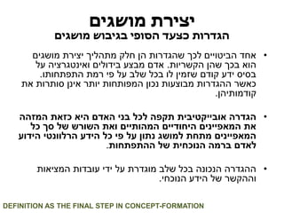יצירת מושגים 
הגדרות כצעד הסופי בגיבוש מושגים 
• אחד הביטויים לכך שהגדרות הן חלק מתהליך יצירת מושגים 
הוא בכך שהן הקשריות. אדם מבצע בידולים ואינטגרציה על 
בסיס ידע קודם שזמין לו בכל שלב על פי רמת התפתחותו. 
כאשר ההגדרות מבוצעות נכון המפותחות יותר אינן סותרות את 
קודמותיהן. 
• הגדרה אובייקטיבית תקפה לכל בני האדם היא כזאת המזהה 
את המאפיינים היחודיים המהותיים ואת השורש של סך כל 
המאפיינים מתחת למושג נתון על פי כל הידע הרלוונטי הידוע 
לאדם ברמה הנוכחית של ההתפתחות. 
• ההגדרה הנכונה בכל שלב מוגדרת על ידי עובדות המציאות 
וההקשר של הידע הנוכחי. 
DEFINITION AS THE FINAL STEP IN CONCEPT-FORMATION  