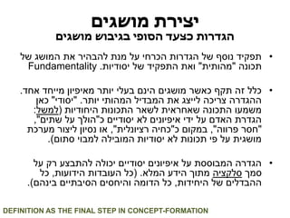 יצירת מושגים 
הגדרות כצעד הסופי בגיבוש מושגים 
• תפקיד נוסף של הגדרות הכרחי על מנת להבהיר את המושג של 
תכונה "מהותית" ואת התפקיד של יסודיות. Fundamentality 
• כלל זה תקף כאשר מושגים הינם בעלי יותר מאיפיון מייחד אחד. 
ההגדרה צריכה לייצג את המבדיל המהותי יותר. "יסודי" כאן 
משמעו התכונה שאחראית לשאר התכונות היחודיות )למשל: 
הגדרת האדם על ידי איפיונים לא יסודיים כ"הולך על שתים", 
"חסר פרווה", במקום כ"כחיה רציונלית", או נסיון ליצור מערכת 
מושגית על פי תכונות לא יסודיות המובילה למבוי סתום(. 
• הגדרה המבוססת על איפיונים יסודיים יכולה להתבצע רק על 
סמך סלקציה מתוך הידע המלא. )כל העובדות הידועות, כל 
ההבדלים של היחידות, כל הדומה והיחסים הסיבתיים בינהם(. 
DEFINITION AS THE FINAL STEP IN CONCEPT-FORMATION  