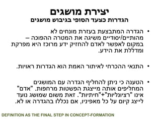 יצירת מושגים 
הגדרות כצעד הסופי בגיבוש מושגים 
• הגדרה המתבצעת בעזרת מונחים לא 
מהותיים/יסודיים משיגה את המטרה ההפוכה – 
במקום לאפשר לאדם להחזיק ידע מרוכז היא מפרקת 
ומדללת את הידע. 
• התנאי ההכרחי לאיתור האמת הוא הגדרות ראויות. 
• הטענה כי ניתן להחליף הגדרה עם המושגים 
המחליפים אותה מייצגת הפשטות מרחפות. "אדם" 
אינו "רציונליות"+"חיתיות". זאת משום שמושג נועד 
לייצג קיום על כל מאפיניו, אם נכללו בהגדרה או לא. 
DEFINITION AS THE FINAL STEP IN CONCEPT-FORMATION  