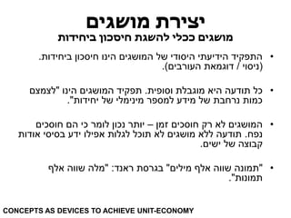 יצירת מושגים 
מושגים ככלי להשגת חיסכון ביחידות 
• התפקיד הידיעתי היסודי של המושגים הינו חיסכון ביחידות. 
)ניסוי / דוגמאת העורבים(. 
• כל תודעה היא מוגבלת וסופית. תפקיד המושגים הינו "לצמצם 
כמות נרחבת של מידע למספר מינימלי של יחידות". 
• המושגים לא רק חוסכים זמן – יותר נכון לומר כי הם חוסכים 
נפח. תודעה ללא מושגים לא תוכל לגלות אפילו ידע בסיסי אודות 
קבוצה של ישים. 
• "תמונה שווה אלף מילים" בגרסת ראנד: "מלה שווה אלף 
תמונות". 
CONCEPTS AS DEVICES TO ACHIEVE UNIT-ECONOMY  