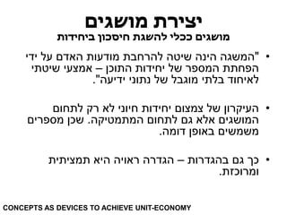 יצירת מושגים 
מושגים ככלי להשגת חיסכון ביחידות 
• "המשגה הינה שיטה להרחבת מודעות האדם על ידי 
הפחתת המספר של יחידות התוכן – אמצעי שיטתי 
לאיחוד בלתי מוגבל של נתוני ידיעה". 
• העיקרון של צמצום יחידות חיוני לא רק לתחום 
המושגים אלא גם לתחום המתמטיקה. שכן מספרים 
משמשים באופן דומה. 
• כך גם בהגדרות – הגדרה ראויה היא תמציתית 
ומרוכזת. 
CONCEPTS AS DEVICES TO ACHIEVE UNIT-ECONOMY  