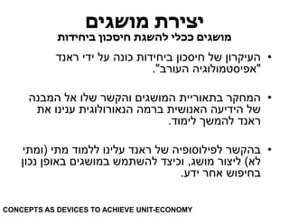 יצירת מושגים 
מושגים ככלי להשגת חיסכון ביחידות 
• העיקרון של חיסכון ביחידות כונה על ידי ראנד 
"אפיסטמולוגיה העורב". 
• המחקר בתאוריית המושגים והקשר שלו אל המבנה 
של הידיעה האנושית ברמה הנאורולוגית ענינו את 
ראנד להמשך לימוד. 
• בהקשר לפילוסופיה של ראנד עלינו ללמוד מתי )ומתי 
לא( ליצור מושג, וכיצד להשתמש במושגים באופן נכון 
בחיפוש אחר ידע. 
CONCEPTS AS DEVICES TO ACHIEVE UNIT-ECONOMY  