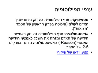 ענפי הפילוסופיה 
• מטפיסיקה: ענף הפילוסופיה העוסק ביחס שבין 
האדם לעולם )ומכוסה בפרק הראשון של הספר 
"מציאות"(. 
• אפיסטמולוגיה: ענף הפילוסופיה העוסק באמצעי 
הידיעה של האדם ומזהה את השכל כאמצעי הידיעה 
האנושי ) Reason ( האפיסטמולוגיה נידונה בפרקים 
2-5 של הספר. 
• קטע וידאו של פיקוף 
 