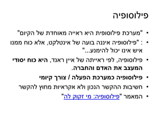 פילוסופיה 
• "מערכת פילוסופית היא ראייה מאוחדת של הקיום" 
• : "פילוסופיה איננה בועה של אינטלקט, אלא כוח ממנו 
איש אינו יכול להימנע..." 
• פילוסופיה, לפי ראייתה של איין ראנד, היא כוח יסודי 
המעצב את האדם והחברה. 
• פילוסופיה כמערכת הפעלה / צורך קיומי 
• חשיבות ההקשר הנכון ולא אקראיות מחוץ להקשר 
• המאמר "פילוסופיה: מי זקוק לה" 
 