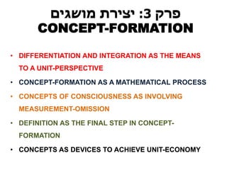 פרק 3 : יצירת מושגים 
CONCEPT-FORMATION 
•DIFFERENTIATION AND INTEGRATION AS THE MEANS TO A UNIT-PERSPECTIVE 
•CONCEPT-FORMATION AS A MATHEMATICAL PROCESS 
•CONCEPTS OF CONSCIOUSNESS AS INVOLVING MEASUREMENT-OMISSION 
•DEFINITION AS THE FINAL STEP IN CONCEPT- FORMATION 
•CONCEPTS AS DEVICES TO ACHIEVE UNIT-ECONOMY  