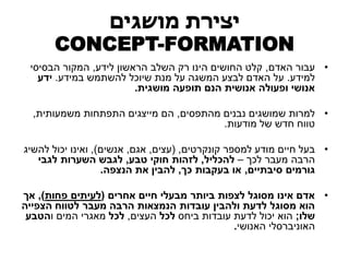 יצירת מושגים 
CONCEPT-FORMATION 
• עבור האדם, קלט החושים הינו רק השלב הראשון לידע, המקור הבסיסי 
למידע. על האדם לבצע המשגה על מנת שיוכל להשתמש במידע. ידע 
אנושי ופעולה אנושית הנם תופעה מושגית. 
• למרות שמושגים נבנים מהתפסים, הם מייצגים התפתחות משמעותית, 
טווח חדש של מודעות. 
• בעל חיים מודע למספר קונקרטים, )עצים, אגם, אנשים(, ואינו יכול להשיג 
הרבה מעבר לכך – להכליל, לזהות חוקי טבע, לגבש השערות לגבי 
גורמים סיבתיים, או בעקבות כך, להבין את הנצפה. 
• אדם אינו מסוגל לצפות ביותר מבעלי חיים אחרים )לעיתים פחות(, אך 
הוא מסוגל לדעת ולהבין עובדות הנמצאות הרבה מעבר לטווח הצפייה 
שלו; הוא יכול לדעת עובדות ביחס לכל העצים, לכל מאגרי המים והטבע 
האוניברסלי האנושי. 
 