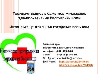 ГОСУДАРСТВЕННОЕ БЮДЖЕТНОЕ УЧРЕЖДЕНИЕ 
ЗДРАВООХРАНЕНИЯ РЕСПУБЛИКИ КОМИ 
ИНТИНСКАЯ ЦЕНТРАЛЬНАЯ ГОРОДСКАЯ БОЛЬНИЦА 
Главный врач 
Валентина Васильевна Слевнева 
телефон: 8(82145)60484 
Сайт: http://cgb-inta.ru/ 
Эл. Адрес: medik-inta@narod.ru 
ВКонтакте: http://vk.com/id264446848 
http://vk.com/public75349812 
 