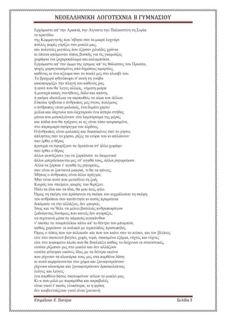 ΝΕΟΕΛΛΗΝΙΚΗ ΛΟΓΟΤΕΧΝΙΑ Β ΓΥΜΝΑΣΙΟΥ 
Ερχόμαστε απ' την Αραπιά, την Αίγυπτο την Παλαιστίνη τη Συρία· 
το κρατίδιο 
της Κομμαγηνής που 'σβησε σαν το μικρό λυχνάρι 
πολλές φορές γυρίζει στο μυαλό μας, 
και πολιτείες μεγάλες που έζησαν χιλιάδες χρόνια 
κι έπειτα απόμειναν τόπος βοσκής για τις γκαμούζες 
χωράφια για ζαχαροκάλαμα και καλαμπόκια. 
Ερχόμαστε απ' την άμμο της έρημος απ' τις θάλασσες του Πρωτέα, 
ψυχές μαραγκιασμένες από δημόσιες αμαρτίες, 
καθένας κι ένα αξίωμα σαν το πουλί μες στο κλουβί του. 
Το βροχερό φθινόπωρο σ' αυτή τη γούβα 
κακοφορμίζει την πληγή του καθενός μας 
ή αυτό που θα 'λεγες αλλιώς, νέμεση μοίρα 
ή μοναχά κακές συνήθειες, δόλο και απάτη, 
ή ακόμη ιδιοτέλεια να καρπωθείς το αίμα των άλλων. 
Εύκολα τρίβεται ο άνθρωπος μες στους πολέμους· 
ο άνθρωπος είναι μαλακός, ένα δεμάτι χόρτο· 
χείλια και δάχτυλα που λαχταρούν ένα άσπρο στήθος 
μάτια που μισοκλείνουν στο λαμπύρισμα της μέρας 
και πόδια που θα τρέχανε, κι ας είναι τόσο κουρασμένα, 
στο παραμικρό σφύριγμα του κέρδους. 
Ο άνθρωπος είναι μαλακός και διψασμένος σαν το χόρτο, 
άπληστος σαν το χόρτο, ρίζες τα νεύρα του κι απλώνουν· 
σαν έρθει ο θέρος 
προτιμά να σφυρίξουν τα δρεπάνια στ' άλλο χωράφι· 
σαν έρθει ο θέρος 
άλλοι φωνάζουνε για να ξορκίσουν το δαιμονικό 
άλλοι μπερδεύουνται μες στ' αγαθά τους, άλλοι ρητορεύουν. 
Αλλά τα ξόρκια τ' αγαθά τις ρητορείες, 
σαν είναι οι ζωντανοί μακριά, τι θα τα κάνεις; 
Μήπως ο άνθρωπος είναι άλλο πράγμα; 
Μην είναι αυτό που μεταδίνει τη ζωή; 
Καιρός του σπείρειν, καιρός του θερίζειν. 
Πάλι τα ίδια και τα ίδια, θα μου πεις, φίλε. 
Όμως τη σκέψη του πρόσφυγα τη σκέψη του αιχμάλωτου τη σκέψη 
του ανθρώπου σαν κατάντησε κι αυτός πραμάτεια 
δοκίμασε να την αλλάξεις, δεν μπορείς. 
Ίσως και να 'θελε να μείνει βασιλιάς ανθρωποφάγων 
ξοδεύοντας δυνάμεις που κανείς δεν αγοράζει, 
να σεργιανά μέσα σε κάμπους αγαπάνθων 
ν' ακούει τα τουμπελέκια κάτω απ' το δέντρο του μπαμπού, 
καθώς χορεύουν οι αυλικοί με τερατώδεις προσωπίδες. 
Όμως ο τόπος που τον πελεκούν και που τον καίνε σαν το πεύκο, και τον βλέπεις 
είτε στο σκοτεινό βαγόνι, χωρίς νερό, σπασμένα τζάμια, νύχτες και νύχτες 
είτε στο πυρωμένο πλοίο που θα βουλιάξει καθώς το δείχνουν οι στατιστικές, 
ετούτα ρίζωσαν μες στο μυαλό και δεν αλλάζουν 
ετούτα φύτεψαν εικόνες ίδιες με τα δέντρα εκείνα 
που ρίχνουν τα κλωνάρια τους μες στα παρθένα δάση 
κι αυτά καρφώνουνται στο χώμα και ξαναφυτρώνουν· 
ρίχνουν κλωνάρια και ξαναφυτρώνουν δρασκελώντας 
λεύγες και λεύγες· 
ένα παρθένο δάσος σκοτωμένων φίλων το μυαλό μας. 
Κι α σου μιλώ με παραμύθια και παραβολές 
είναι γιατί τ' ακούς γλυκότερα, κι η φρίκη 
δεν κουβεντιάζεται γιατί είναι ζωντανή 
Επιμέλεια: Ε. Πατέρα Σελίδα 3 
 