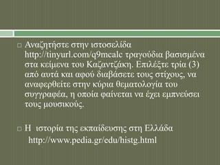  Αναζητήστε στην ιστοσελίδα 
http://tinyurl.com/q9mcalc τραγούδια βασισμένα 
στα κείμενα του Καζαντζάκη. Επιλέξτε τρία (3) 
από αυτά και αφού διαβάσετε τους στίχους, να 
αναφερθείτε στην κύρια θεματολογία του 
συγγραφέα, η οποία φαίνεται να έχει εμπνεύσει 
τους μουσικούς. 
 Η ιστορία της εκπαίδευσης στη Ελλάδα 
http://www.pedia.gr/edu/histg.html 
 