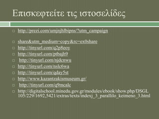 Επισκεφτείτε τις ιστοσελίδες 
 http://prezi.com/umjnjhlbipns/?utm_campaign 
 share&utm_medium=copy&rc=ex0share 
 http://tinyurl.com/q2p8eoy 
 http://tinyurl.com/ptbajh9 
 http://tinyurl.com/njdcnwu 
 http://tinyurl.com/nslc6wa 
 http://tinyurl.com/qday5st 
 http://www.kazantzakismuseum.gr/ 
 http://tinyurl.com/q9mcalc 
 http://digitalschool.minedu.gov.gr/modules/ebook/show.php/DSGL 
105/229/1692,5421/extras/texts/indexj_3_parallilo_keimeno_3.html 
