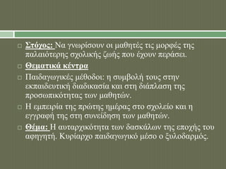  Στόχος: Να γνωρίσουν οι μαθητές τις μορφές της 
παλαιότερης σχολικής ζωής που έχουν περάσει. 
 Θεματικά κέντρα 
 Παιδαγωγικές μέθοδοι: η συμβολή τους στην 
εκπαιδευτική διαδικασία και στη διάπλαση της 
προσωπικότητας των μαθητών. 
 Η εμπειρία της πρώτης ημέρας στο σχολείο και η 
εγγραφή της στη συνείδηση των μαθητών. 
 Θέμα: Η αυταρχικότητα των δασκάλων της εποχής του 
αφηγητή. Κυρίαρχο παιδαγωγικό μέσο ο ξυλοδαρμός. 
 