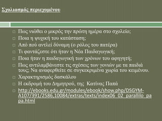 Σχολιασμός περιεχομένου 
 Πως νιώθει ο μικρός την πρώτη ημέρα στο σχολείο; 
 Ποια η ψυχική του κατάσταση; 
 Από πού αντλεί δύναμη (ο ρόλος του πατέρα) 
 Τι φαντάζεστε ότι ήταν η Νέα Παιδαγωγική; 
 Ποια ήταν η παιδαγωγική των χρόνων του αφηγητή; 
 Πως αντιλαμβάνεστε τις σχέσεις των γονιών με τα παιδιά 
τους; Να αναφερθείτε σε συγκεκριμένα χωρία του κειμένου. 
 Χαρακτηρισμός δασκάλου 
 Η εκδρομή του Δημητρού, της Κατίνας Παπά 
 http://ebooks.edu.gr/modules/ebook/show.php/DSGYM-A107/ 
391/2586,10084/extras/texts/index06_02_parallilo_pa 
pa.html 
 