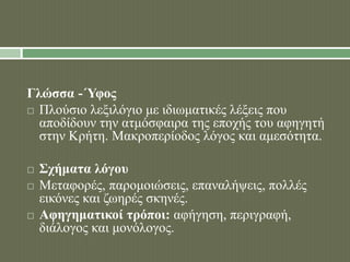 Γλώσσα -΄Υφος 
 Πλούσιο λεξιλόγιο με ιδιωματικές λέξεις που 
αποδίδουν την ατμόσφαιρα της εποχής του αφηγητή 
στην Κρήτη. Μακροπερίοδος λόγος και αμεσότητα. 
 Σχήματα λόγου 
 Μεταφορές, παρομοιώσεις, επαναλήψεις, πολλές 
εικόνες και ζωηρές σκηνές. 
 Αφηγηματικοί τρόποι: αφήγηση, περιγραφή, 
διάλογος και μονόλογος. 
 