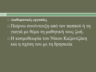  Διαθεματικές εργασίες 
 Παίρνω συνέντευξη από τον παππού ή τη 
γιαγιά με θέμα τη μαθητική τους ζωή. 
 Η κοσμοθεωρία του Νίκου Καζαντζάκη 
και η σχέση του με τη θρησκεία 
 