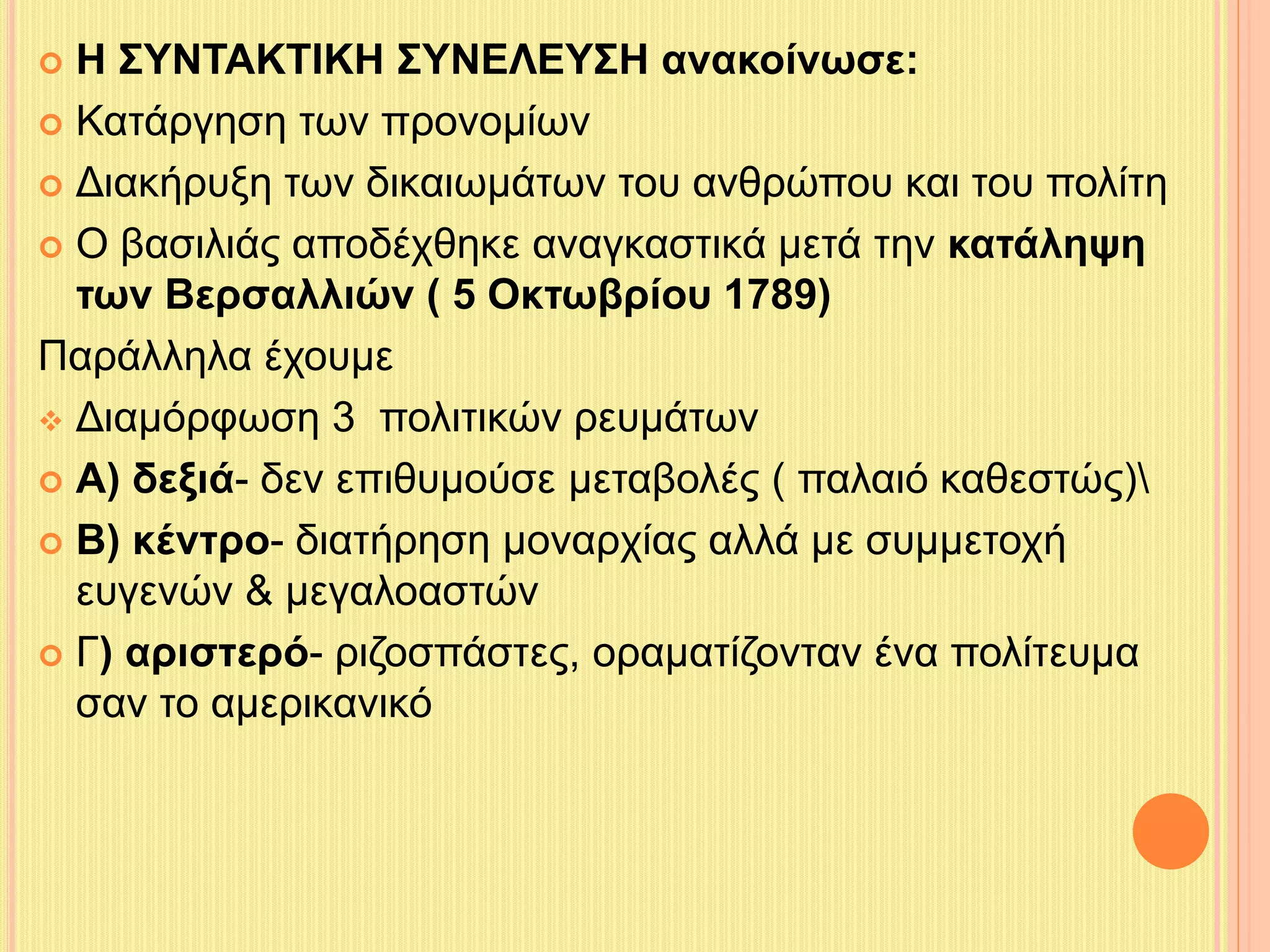  Η ΣΥΝΤΑΚΤΙΚΗ ΣΥΝΕΛΕΥΣΗ ανακοίνωσε: 
 Κατάργηση των προνομίων 
 Διακήρυξη των δικαιωμάτων του ανθρώπου και του πολίτη 
 Ο βασιλιάς αποδέχθηκε αναγκαστικά μετά την κατάληψη 
των Βερσαλλιών ( 5 Οκτωβρίου 1789) 
Παράλληλα έχουμε 
 Διαμόρφωση 3 πολιτικών ρευμάτων 
 Α) δεξιά- δεν επιθυμούσε μεταβολές ( παλαιό καθεστώς) 
 Β) κέντρο- διατήρηση μοναρχίας αλλά με συμμετοχή 
ευγενών & μεγαλοαστών 
 Γ) αριστερό- ριζοσπάστες, οραματίζονταν ένα πολίτευμα 
σαν το αμερικανικό 
 