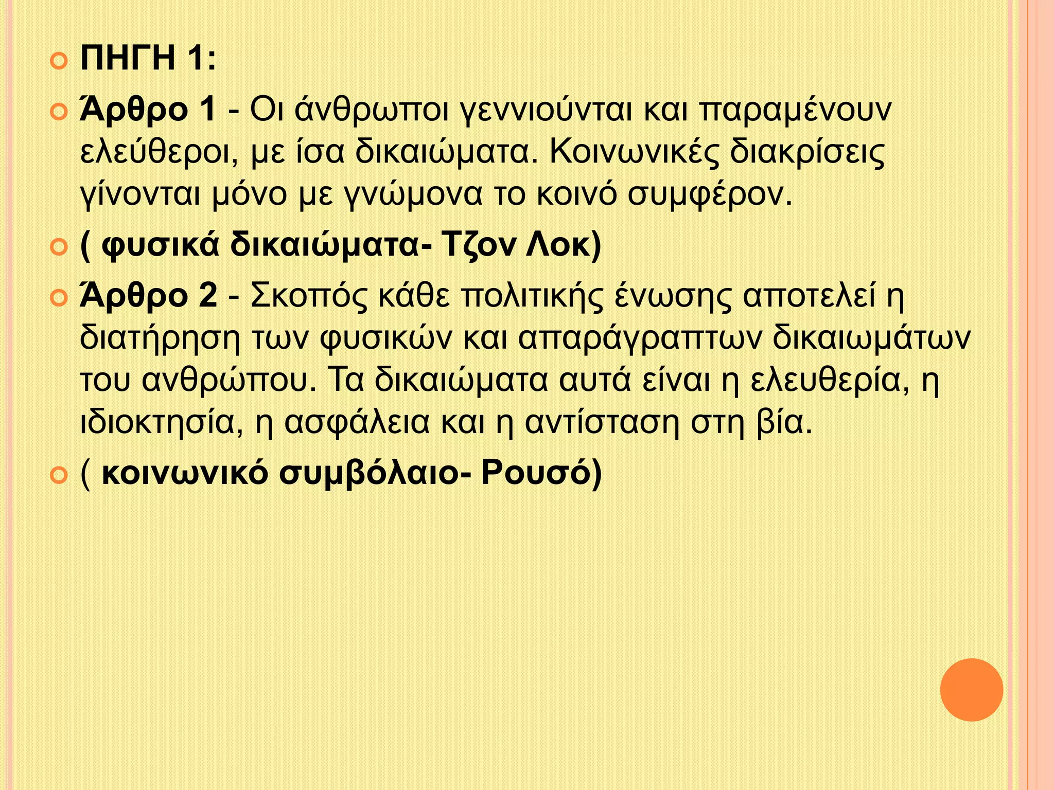  ΠΗΓΗ 1: 
 Άρθρο 1 - Οι άνθρωποι γεννιούνται και παραμένουν 
ελεύθεροι, με ίσα δικαιώματα. Κοινωνικές διακρίσεις 
γίνονται μόνο με γνώμονα το κοινό συμφέρον. 
 ( φυσικά δικαιώματα- Τζον Λοκ) 
 Άρθρο 2 - Σκοπός κάθε πολιτικής ένωσης αποτελεί η 
διατήρηση των φυσικών και απαράγραπτων δικαιωμάτων 
του ανθρώπου. Τα δικαιώματα αυτά είναι η ελευθερία, η 
ιδιοκτησία, η ασφάλεια και η αντίσταση στη βία. 
 ( κοινωνικό συμβόλαιο- Ρουσό) 
 