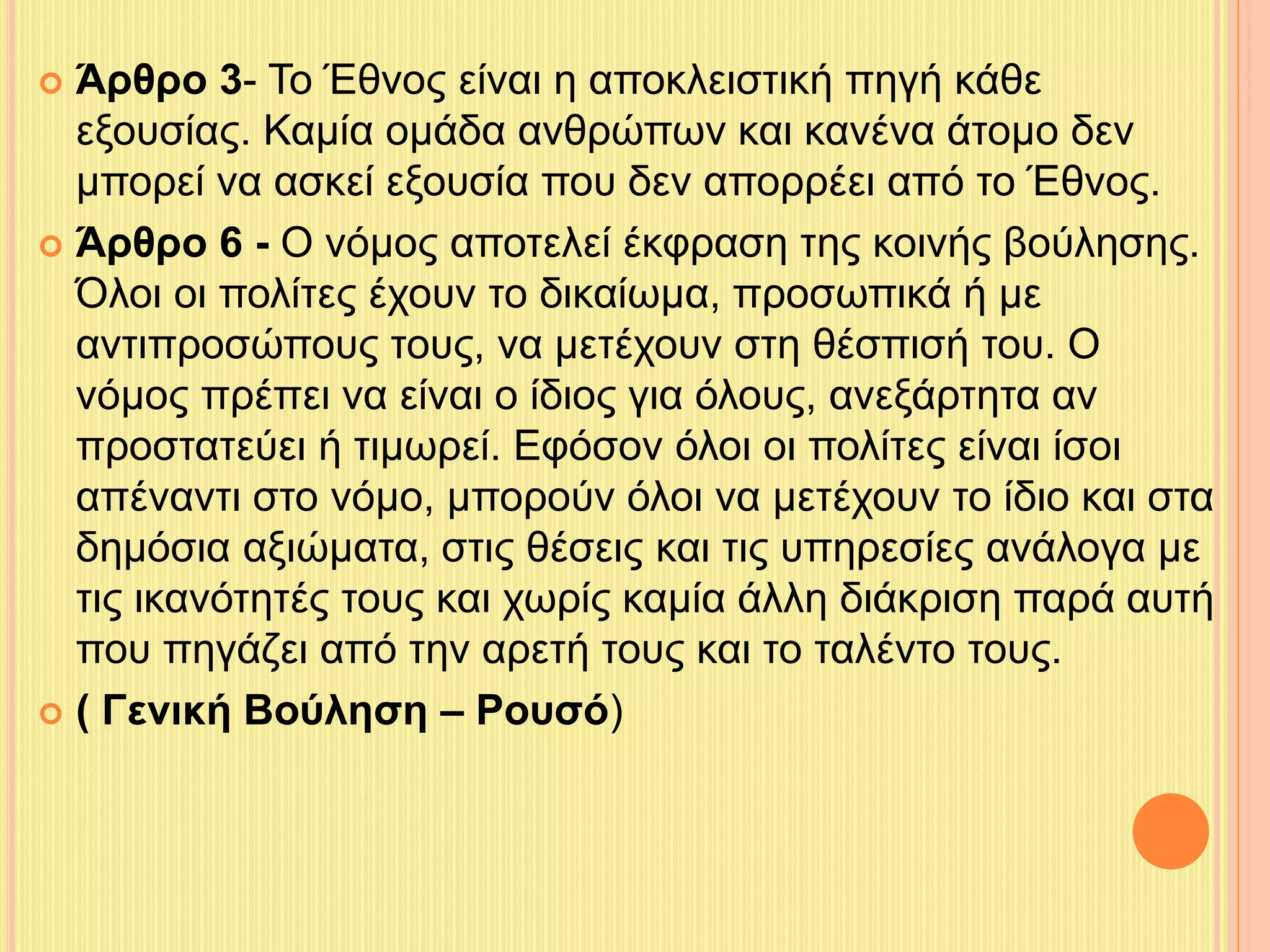  Άρθρο 3- Το Έθνος είναι η αποκλειστική πηγή κάθε 
εξουσίας. Καμία ομάδα ανθρώπων και κανένα άτομο δεν 
μπορεί να ασκεί εξουσία που δεν απορρέει από το Έθνος. 
 Άρθρο 6 - Ο νόμος αποτελεί έκφραση της κοινής βούλησης. 
Όλοι οι πολίτες έχουν το δικαίωμα, προσωπικά ή με 
αντιπροσώπους τους, να μετέχουν στη θέσπισή του. Ο 
νόμος πρέπει να είναι ο ίδιος για όλους, ανεξάρτητα αν 
προστατεύει ή τιμωρεί. Εφόσον όλοι οι πολίτες είναι ίσοι 
απέναντι στο νόμο, μπορούν όλοι να μετέχουν το ίδιο και στα 
δημόσια αξιώματα, στις θέσεις και τις υπηρεσίες ανάλογα με 
τις ικανότητές τους και χωρίς καμία άλλη διάκριση παρά αυτή 
που πηγάζει από την αρετή τους και το ταλέντο τους. 
 ( Γενική Βούληση – Ρουσό) 
 