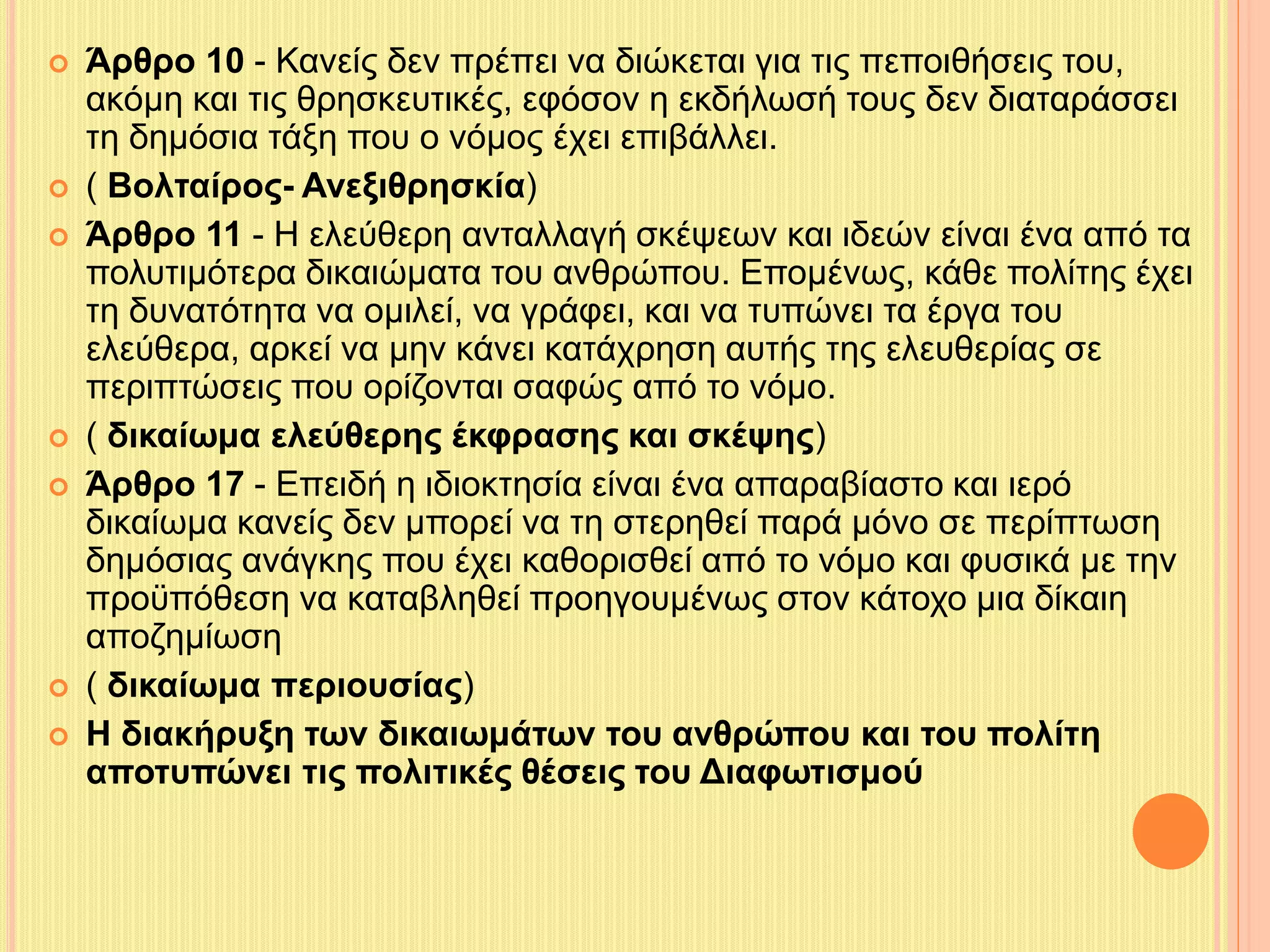  Άρθρο 10 - Κανείς δεν πρέπει να διώκεται για τις πεποιθήσεις του, 
ακόμη και τις θρησκευτικές, εφόσον η εκδήλωσή τους δεν διαταράσσει 
τη δημόσια τάξη που ο νόμος έχει επιβάλλει. 
 ( Βολταίρος- Ανεξιθρησκία) 
 Άρθρο 11 - Η ελεύθερη ανταλλαγή σκέψεων και ιδεών είναι ένα από τα 
πολυτιμότερα δικαιώματα του ανθρώπου. Επομένως, κάθε πολίτης έχει 
τη δυνατότητα να ομιλεί, να γράφει, και να τυπώνει τα έργα του 
ελεύθερα, αρκεί να μην κάνει κατάχρηση αυτής της ελευθερίας σε 
περιπτώσεις που ορίζονται σαφώς από το νόμο. 
 ( δικαίωμα ελεύθερης έκφρασης και σκέψης) 
 Άρθρο 17 - Επειδή η ιδιοκτησία είναι ένα απαραβίαστο και ιερό 
δικαίωμα κανείς δεν μπορεί να τη στερηθεί παρά μόνο σε περίπτωση 
δημόσιας ανάγκης που έχει καθορισθεί από το νόμο και φυσικά με την 
προϋπόθεση να καταβληθεί προηγουμένως στον κάτοχο μια δίκαιη 
αποζημίωση 
 ( δικαίωμα περιουσίας) 
 Η διακήρυξη των δικαιωμάτων του ανθρώπου και του πολίτη 
αποτυπώνει τις πολιτικές θέσεις του Διαφωτισμού 
 