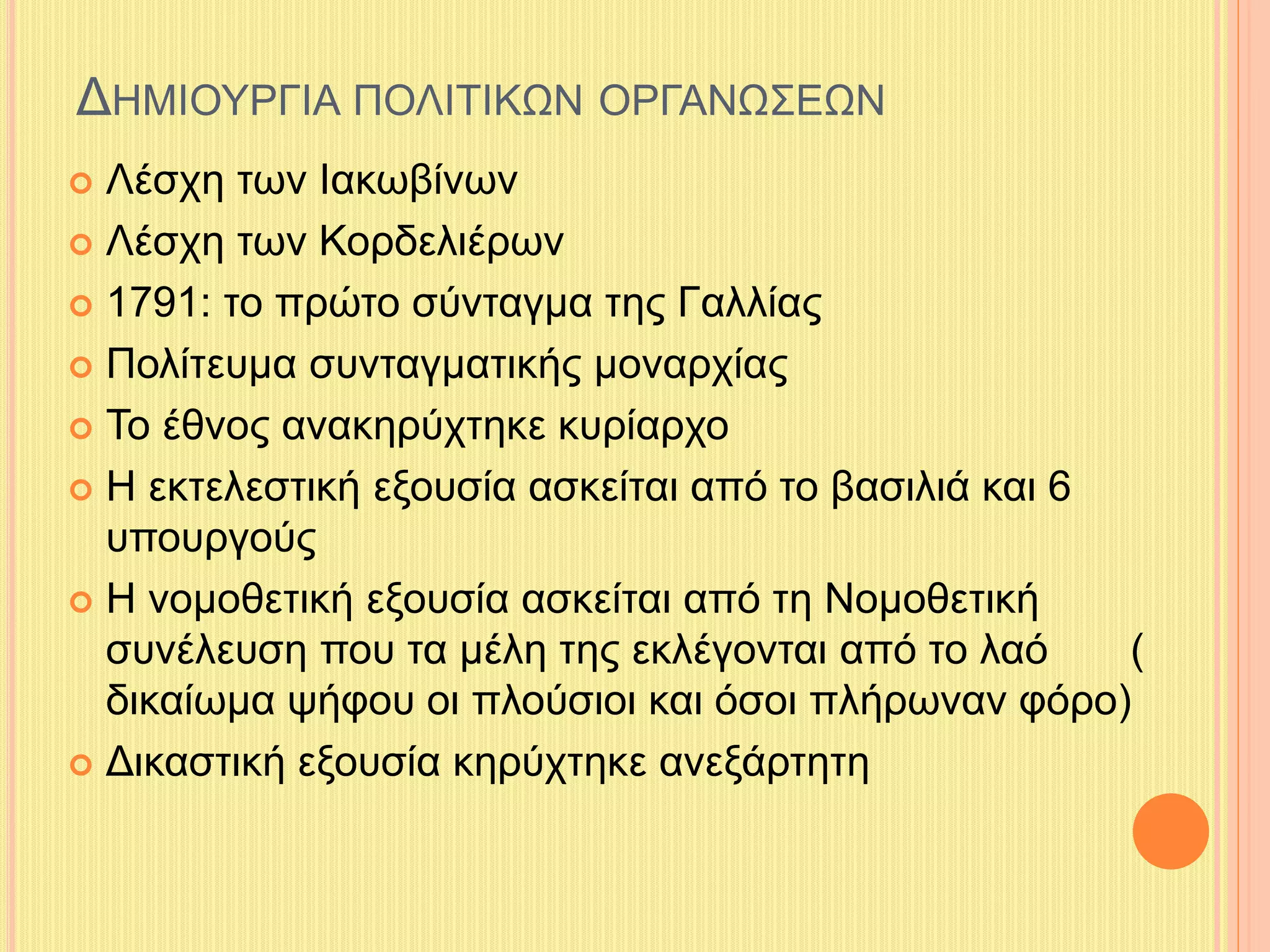ΔΗΜΙΟΥΡΓΙΑ ΠΟΛΙΤΙΚΩΝ ΟΡΓΑΝΩΣΕΩΝ 
 Λέσχη των Ιακωβίνων 
 Λέσχη των Κορδελιέρων 
 1791: το πρώτο σύνταγμα της Γαλλίας 
 Πολίτευμα συνταγματικής μοναρχίας 
 Το έθνος ανακηρύχτηκε κυρίαρχο 
 Η εκτελεστική εξουσία ασκείται από το βασιλιά και 6 
υπουργούς 
 Η νομοθετική εξουσία ασκείται από τη Νομοθετική 
συνέλευση που τα μέλη της εκλέγονται από το λαό ( 
δικαίωμα ψήφου οι πλούσιοι και όσοι πλήρωναν φόρο) 
 Δικαστική εξουσία κηρύχτηκε ανεξάρτητη 
 