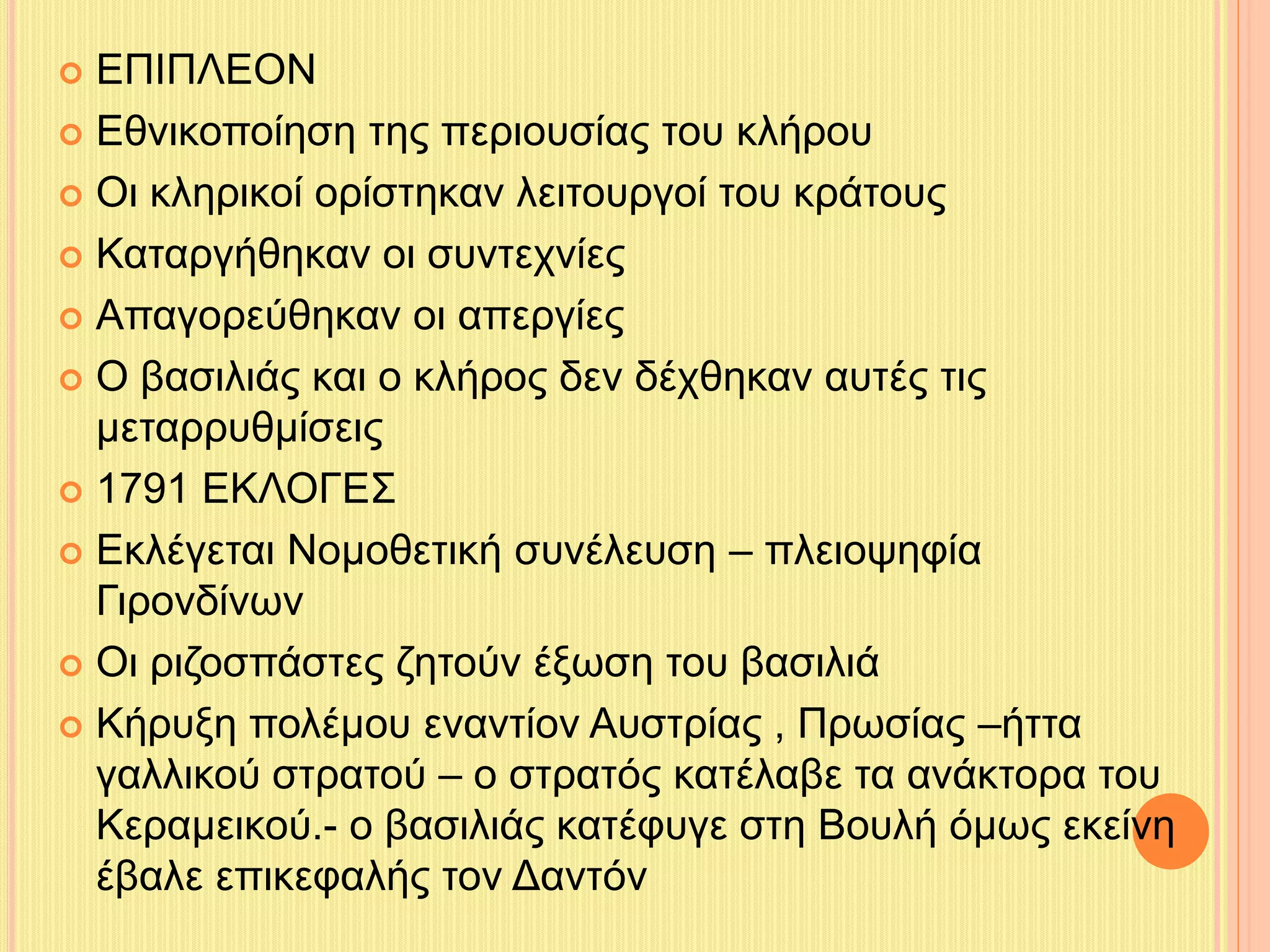  ΕΠΙΠΛΕΟΝ 
 Εθνικοποίηση της περιουσίας του κλήρου 
 Οι κληρικοί ορίστηκαν λειτουργοί του κράτους 
 Καταργήθηκαν οι συντεχνίες 
 Απαγορεύθηκαν οι απεργίες 
 Ο βασιλιάς και ο κλήρος δεν δέχθηκαν αυτές τις 
μεταρρυθμίσεις 
 1791 ΕΚΛΟΓΕΣ 
 Εκλέγεται Νομοθετική συνέλευση – πλειοψηφία 
Γιρονδίνων 
 Οι ριζοσπάστες ζητούν έξωση του βασιλιά 
 Κήρυξη πολέμου εναντίον Αυστρίας , Πρωσίας –ήττα 
γαλλικού στρατού – ο στρατός κατέλαβε τα ανάκτορα του 
Κεραμεικού.- ο βασιλιάς κατέφυγε στη Βουλή όμως εκείνη 
έβαλε επικεφαλής τον Δαντόν 
 