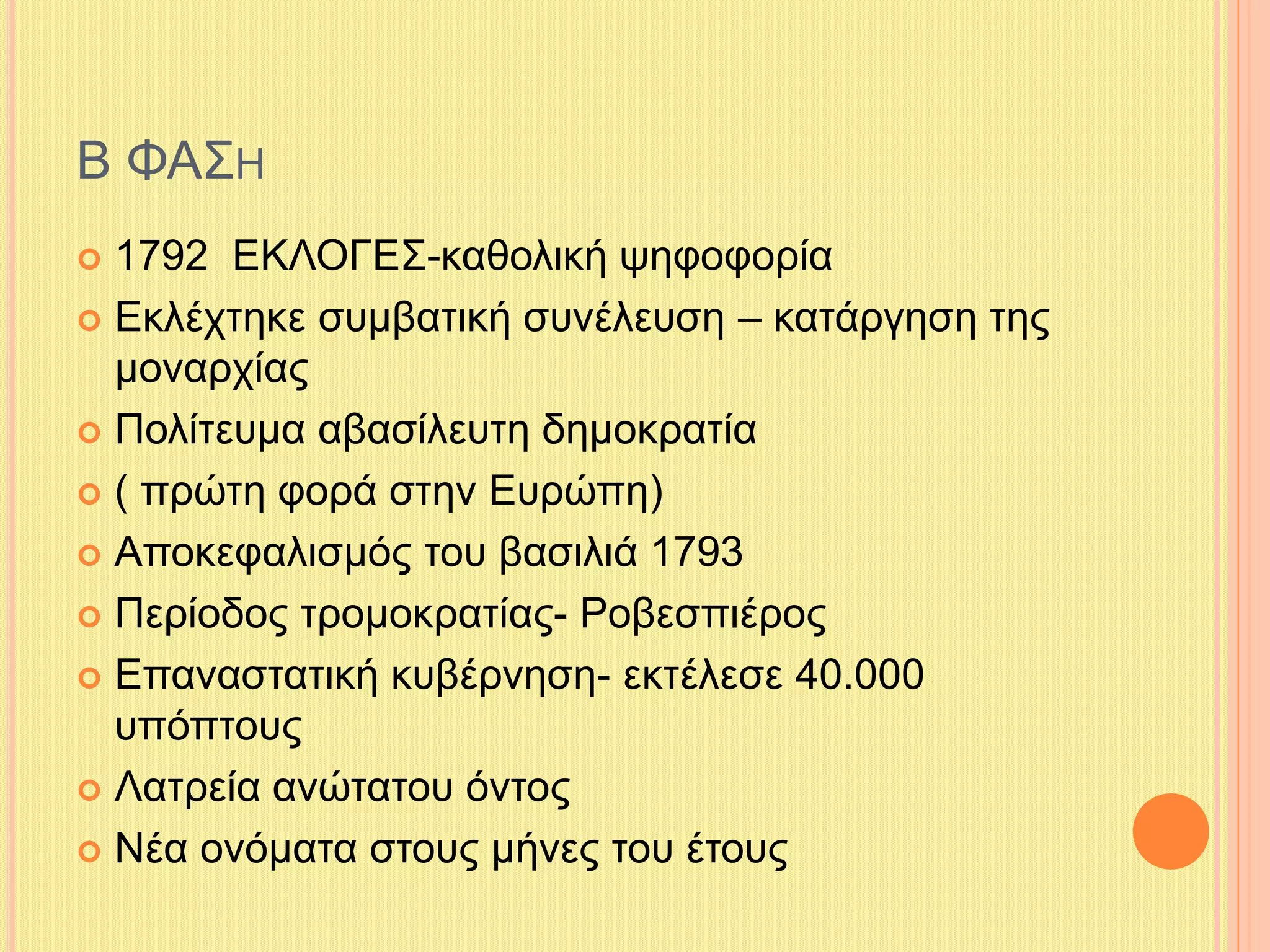 Β ΦΑΣΗ 
 1792 ΕΚΛΟΓΕΣ-καθολική ψηφοφορία 
 Εκλέχτηκε συμβατική συνέλευση – κατάργηση της 
μοναρχίας 
 Πολίτευμα αβασίλευτη δημοκρατία 
 ( πρώτη φορά στην Ευρώπη) 
 Αποκεφαλισμός του βασιλιά 1793 
 Περίοδος τρομοκρατίας- Ροβεσπιέρος 
 Επαναστατική κυβέρνηση- εκτέλεσε 40.000 
υπόπτους 
 Λατρεία ανώτατου όντος 
 Νέα ονόματα στους μήνες του έτους 
 