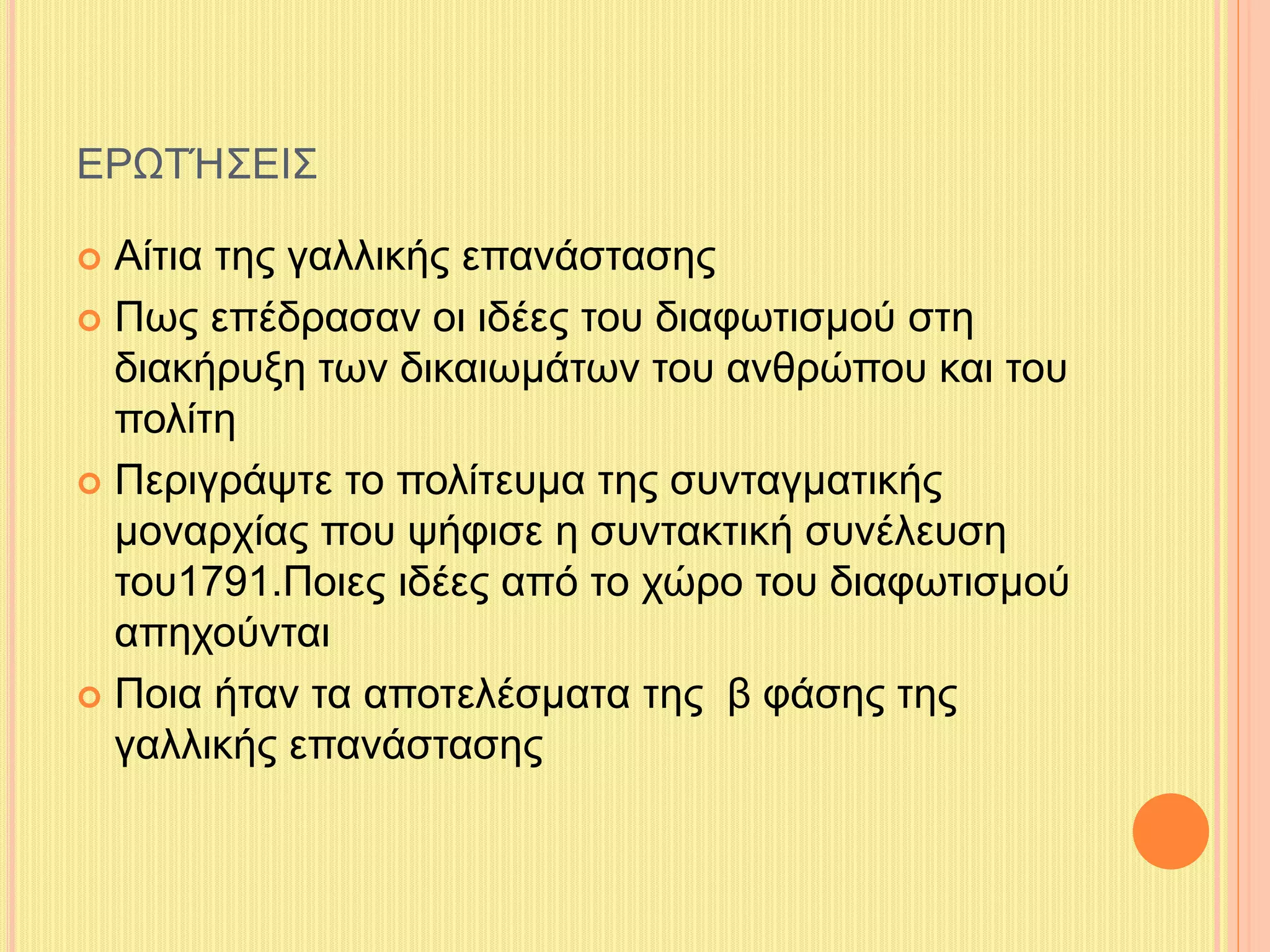 ΕΡΩΤΉΣΕΙΣ 
 Αίτια της γαλλικής επανάστασης 
 Πως επέδρασαν οι ιδέες του διαφωτισμού στη 
διακήρυξη των δικαιωμάτων του ανθρώπου και του 
πολίτη 
 Περιγράψτε το πολίτευμα της συνταγματικής 
μοναρχίας που ψήφισε η συντακτική συνέλευση 
του1791.Ποιες ιδέες από το χώρο του διαφωτισμού 
απηχούνται 
 Ποια ήταν τα αποτελέσματα της β φάσης της 
γαλλικής επανάστασης 
