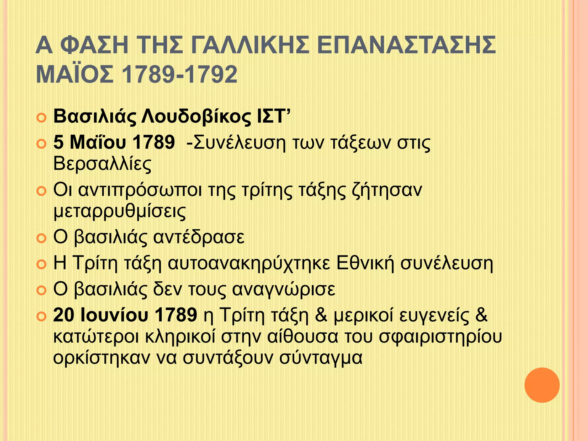 Α ΦΑΣΗ ΤΗΣ ΓΑΛΛΙΚΗΣ ΕΠΑΝΑΣΤΑΣΗΣ 
ΜΑΪΟΣ 1789-1792 
 Βασιλιάς Λουδοβίκος ΙΣΤ’ 
 5 Μαΐου 1789 -Συνέλευση των τάξεων στις 
Βερσαλλίες 
 Οι αντιπρόσωποι της τρίτης τάξης ζήτησαν 
μεταρρυθμίσεις 
 Ο βασιλιάς αντέδρασε 
 Η Τρίτη τάξη αυτοανακηρύχτηκε Εθνική συνέλευση 
 Ο βασιλιάς δεν τους αναγνώρισε 
 20 Ιουνίου 1789 η Τρίτη τάξη & μερικοί ευγενείς & 
κατώτεροι κληρικοί στην αίθουσα του σφαιριστηρίου 
ορκίστηκαν να συντάξουν σύνταγμα 
 