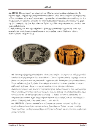 ΙΛΙΑΔΑ 
Επιμέλεια: Ε. Πατέρα Σελίδα 3 
στ. 125-128 :Η περιγραφή του υφαντού της Ελένης είναι ένα είδος «έκφρασης». Το υφαντό της Ελένης δε δηλώνει μόνο πόσο αισθητός είναι ο πόλεμος στο εσωτερικό της πόλης, αλλά και πόσο αυτός απασχολεί την ηρωίδα, που αισθάνεται υπεύθυνη για όσα συμβαίνουν. Το γεγονός μάλιστα ότι το υφαντό απεικονίζει όσα υποφέρουν για χάρη της («εξ αφορμής της») οι Αχαιοί και οι Τρώες προσδίδει στην ύφανση τους ακόμη πιο τραγική διάσταση. Ο όρος προέρχεται από την αρχαία ελληνική γραμματεία («έκφρασις»). Κατά την αρχαιότητα «εκφράσεις» ονομάζονταν οι περιγραφές (π.χ. ανθρώπων, τόπων, αντικειμένων, εποχών κτλ.) 
στ. 145 :στην ομηρική μονομαχία το έπαθλο θα έπρεπε να βρίσκεται στο χώρο όπου γινόταν η σύγκρουση των δύο αντιπάλων. «Στον ελληνικό μύθο η επίμαχη γυναίκα βρίσκεται μπροστά και παρακολουθεί τη μονομαχία. Τι νόημα έχει η παρουσία της; Στην παλιά εποχή το βραβείο, ό,τι πράγμα και να ήταν —και η γυναίκα δεν ήταν άλλο από πράγμα, είδαμε — έπρεπε να είναι ορατό στους αντίζηλους. Ανταποκρίνεται σε μια πρωτόγονη απαίτηση του ανθρώπου, αυτό που για χάρη του θα αγωνιστείς, συχνά με κίνδυνο της ζωής σου, να το δεις, να αποτιμήσεις την αξία του και έπειτα να παλέψεις να το κερδίσεις. Γι” αυτόν το λόγο ο αθλοθέτης το παρουσιάζει από την αρχή στη μέση του αγώνα, δεν περιορίζεται να το αναγγείλει μόνο.» (Κακριδής Ι.Θ., Ξαναγυρίζοντας…, σελ. 69-70). στ. 155-158: Οι γέροντες εκφράζουν το θαυμασμό για την ομορφιά της Ελένης, ωστόσο, θεωρούν ανόητο να πολεμούν οι Αχαιοί και οι Τρώες για μια γυναίκα. Το συναίσθημα του θαυμασμού δίνει τη θέση στη λογική και τη σύνεση ( ρεαλιστική αντιμετώπιση).  
