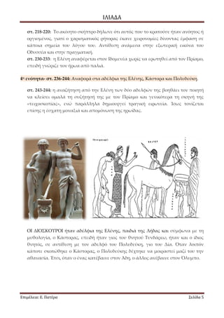ΙΛΙΑΔΑ 
Επιμέλεια: Ε. Πατέρα Σελίδα 5 
στ. 218-220: Το ακίνητο σκήπτρο δήλωνε ότι αυτός που το κρατούσε ήταν ανόητος ή οργισμένος, γιατί ο χαρισματικός ρήτορας έκανε χειρονομίες δίνοντας έμφαση σε κάποια σημεία του λόγου του. Αντίθεση ανάμεσα στην εξωτερική εικόνα του Οδυσσέα και στην πραγματική. στ. 230-233: η Ελένη αναφέρεται στον Ιδομενέα χωρίς να ερωτηθεί από τον Πρίαμο, επειδή γνώριζε τον ήρωα από παλιά. 4η ενότητα- στ. 236-244: Αναφορά στα αδέλφια της Ελένης, Κάστορα και Πολυδεύκη. στ. 243-244: η αναζήτηση από την Ελένη των δύο αδελφών της βοηθάει τον ποιητή να κλείσει ομαλά τη συζήτησή της με τον Πρίαμο και γενικότερα τη σκηνή της «τειχοσκοπίας», ενώ παράλληλα δημιουργεί τραγική ειρωνεία. Ίσως τονίζεται επίσης η έσχατη μοναξιά και απομόνωση της ηρωίδας. 
ΟΙ ΔΙΟΣΚΟΥΡΟΙ ήταν αδέλφια της Ελένης, παιδιά της Λήδας και σύμφωνα με τη μυθολογία, ο Κάστορας, επειδή ήταν γιος του θνητού Τυνδάρεω, ήταν και ο ίδιος θνητός, σε αντίθεση με τον αδελφό του Πολυδεύκη, γιο του Δία. Όταν λοιπόν κάποτε σκοτώθηκε ο Κάστορας, ο Πολυδεύκης δέχτηκε να μοιραστεί μαζί του την αθανασία. Έτσι, όταν ο ένας κατέβαινε στον Άδη, ο άλλος ανέβαινε στον Όλυμπο. 
 