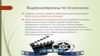 Видеоматериалы по психологии 
 Советуем посетить открытый образовательный видеопортал: 
http://univertv.ru/lekcii_po_psihologii/. 
 Здесь размещена самая внушительная подборка отдельных 
видеолекций и целых учебных курсов по различным 
направления психологии. Его создатели предоставляют 
возможность побывать на лекциях в ведущих российских и 
зарубежных вузах, посетить научные конференции или научно- 
популярные лекции по интересующему вопросу 
психологической практики. 
