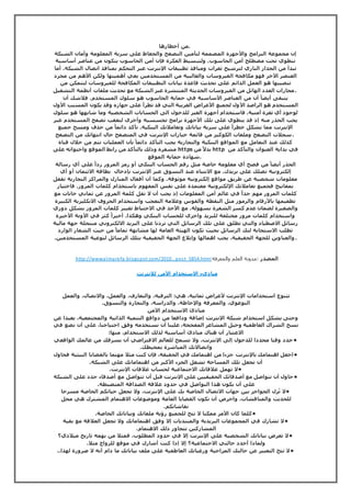 .من أخطارها 
إن مجموعة البرامج والأجهزة المصممة لتأمين التصفح والحفاظ على سرية المعلومة وأمان الشبكة 
تنطوي تحت مصطلح أمن الحاسوب. ولتبسيط الفكرة فإن أمن الحاسوب يتكون من عناصر أساسية 
تبدأ من الجدار الناري لترشيح ثغرات ومنافذ تطبيقات الإنترنت عبر التحكم بمنافذ اتصال الشبكة. أما 
العنصر الآخر فهو مكافحة الفيروسات والغالبية من المستخدمين يعي أهميتها ولكن الأهم من مجرد 
تنصيبها هو العمل الدائم على تحديث قاعدة بيانات التطبيقات المكافحة للفيروسات لتتمكن من 
.مجارات العدد الهائل من الفيروسات الحديثة المنتشرة عبر الشبكة مع تحديث ملفات أنظمة التشغيل 
يتبقى أيضا أن من العناصر الأساسية في حماية الحاسوب هو سلوك المستخدم. فلاشك أن 
المستخدم هو الراصد الأول لجميع الأعراض الغريبة التي قد تطرأ على جهازه وقد يكون المسبب الأول 
لوجود أي ثغرة أمنية. فاستخدام أجهزة الغير للدخول الى الحسابات الشخصية وما شابهها هو سلوك 
يجب الحذر منه إذ قد ينطوي على تلك الأجهزة برامج تجسسيه وأخرى لتعقب تصفح المستخدم عبر 
الإنترنت مما يشكل خطرا على سرية بياناتك وتعاملاتك البنكية. تأكد دائما من حذف ومسح جميع 
.سجلات التصفح وملفات الكوكيز من قائمة خيارات الإنترنت في المتصفح حال انتهائك من التصفح 
كذلك عند التعامل مع المواقع البنكية والتجارية يجب التأكد دائما بأن العمليات تتم من خلال قناة 
مشفرة وذلك بالتأكد من رابط الموقع واحتوائه على https بدلا من http في بداية العنوان والتأكد من 
.شهادة حماية الموقع 
الحذر أيضا من فصح أي معلومة خاصة مثل رقم الحساب البنكي أو رمز المرور ردا على أي رسالة 
إلكترونية تصلك على بريدك. مع الانتباه عند التسوق عبر الإنترنت بإدخال بطاقة الائتمان أو أي 
معلومات شخصية عن طريق مواقع إلكترونية موثوقة. وكما أن أقفال المنازل والمراكز التجارية تقفل 
بمفاتيح فجميع تعاملاتك الإلكترونية معتمدة على نفس المفهوم باستخدام كلمات المرور. فاختيار 
كلمات المرور مهم جدا في عالم أمن المعلومات إذ يجب أن لا تقل كلمة المرور عن ثماني خانات مع 
تطعيمها بالأرقام والرموز مثل النقطة والقوس وعلامة التعجب واستخدام الحروف الانكليزية الكبيرة 
والصغيرة لضمان عدم كسر الشفرة بسهولة. مع الأخذ في الاحتياط تغيير كلمات المرور بشكل دوري 
واستخدام كلمات مرور مختلفة للبريد واخرى للحساب البنكي وهكذا. أخيرا كثر في الآونة الأخيرة 
رسائل الاصطياد والتي تطلق على تلك الرسائل التي تردنا على البريد الالكتروني منتحلة جهة مالية 
تطلب الاستجابة لتك الرسائل بحيث تكون الهيئة العامة لها مشابهة تماما من حيث الشعار الوارد 
. والعناوين للجهة الحقيقية، يجب اهمالها وإبلاغ الجهة الحقيقية بتلك الرسائل لتوعية المستخدمين. 
http://wwwalmarefa.blogspot.com/2010...pos t_5854.html المصدر :مدونة العلم والمعرفة 
مبادىء الاستخدام الآمن للانترنت 
تتنوع استخدامات الإنترنت لأغراض ثمانية، هي: الترفيه، والتعارف، والعمل، والاتصال، والعمل 
التوعوي، والمعرفة والإحاطة، والدراسة، والتجارة والتسوق. 
مبادئ الاستخدام الآمن 
وحتى يشكل استخدام شبكة الإنترنت إضافة ودافعا من دوافع التنمية الذاتية والمجتمعية، بعيدا عن 
نسج الشراك العاطفية وحيل المشاعر المفخخة، علينا أن نستخدمه وفق احتياجنا، على أن نضع في 
الاعتبار أن هناك مبادئ أساسية لذلك الاستخدام، منها: 
•حدد وقتا محددا للدخول إلى الإنترنت، ولا تسمح للعالم الافتراضي أن يسرقك من عالمك الواقعي 
واتصالاتك المباشرة بمحيطك. 
•اجعل اهتمامك بالإنترنت جزءا من اهتمامك في الحقيقة، فإن كنت مثلا مهتما بالقضايا البيئية فحاول 
أن تجعل تلك المساحة تشغل الجزء الأكبر من اهتماماتك على الشبكة. 
•لا تهمل علاقاتك الاجتماعية لحساب علاقات الإنترنت. 
•حاول أن تتواصل مع أصدقائك الحقيقيين على الإنترنت قبل أن تتواصل مع أصدقاء جدد على الشبكة 
على أن يكون هذا التواصل في حدود علاقة الصداقة المنضبطة. 
•لا تُزل الحواجز بين جهات الاتصال الخاصة بك على الإنترنت، ولا تجعل حياتكم الخاصة مسرحا 
للحديث والمناقشات، واحرص أن تكون القضايا العامة وموضوعات الاهتمام المشترك هي محل 
نقاشاتكم. 
•كلما كان الأمر ممكنا لا تتح للجميع رؤية ملفاتك وبياناتك الخاصة. 
•لا تشارك في المجموعات البريدية والمنتديات إلا وفق اهتماماتك ولا تجعل العلاقة مع بقية 
المشاركين تتجاوز ذلك الاهتمام. 
•لا تعرض بياناتك الشخصية على الإنترنت إلا في حدود المطلوب، فمثلا من يهمه تاريخ ميلادي؟ 
ولماذا أحدد حالتي الاجتماعية؟ إلا إذا كنت أشارك في موقع للزواج مثلا. 
•لا تتح التعبير عن حالتك المزاجية ورغباتك العاطفية على ملف بياناتك ما دام أنه لا ضرورة لهذا.. 
 