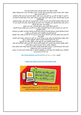 فغالبا ما يكون ذلك التعبير هو أول مداخل الصياد لفريسته. 
•هناك حالات محددة أعرض فيها صورتي على الإنترنت، كأن أرسلها في سيرة ذاتية لوظيفة تتطلب 
أن أرفق صورتي معها. 
•احرص أن يكون لك أكثر من بريد إلكتروني، بحيث يكون أحدهم للتراسل الرسمي والآخر للتواصل 
الأسري ومع الأصدقاء، على أن يكون البريد الأول على شبكة لا توفر خدمة برامج المحادثة المباشرة 
messenger.. 
•لا تتح أرقامك الهاتفية الخاصة على الانترنت إلا في حالة الضرورة، كأن تكون على صفحة للتوظيف، 
أو في إطار دعوة للحصول على معلومات، أو أن يخدم ذلك طبيعة عملك، وفي كل الأحوال يجب أن 
توضح سبب عرض تلك الأرقام. 
•لا تقبل إضافة الغرباء على برامج المحادثات دون سبب مقنع. 
•لا تبحث عن المشاعر على الشبكة العنكبوتية، وتأكد من أن الإنترنت مثل الهاتف وسيلة للاتصال 
وليس للتواصل. 
•عند استخدامك للشات وبرامج المحادثة استخدم جملا قصيرة واضحة ومباشرة، وقلل من استخدام 
الرسوم التعبيرية، والكلمات التي تحمل أكثر من معنى. 
•لا تتحدث مع شخص واحد على الشبكة بشكل يومي أو دوري ما دام الأمر لم يتطلب ذلك، كظروف 
العمل مثلا. 
•قم بتنظيم برامج المحادثة بشكل دوري، وحذف كل من بات الأمر لا يستدعي وجوده على قائمتك. 
•يجب ألا تتجاوز المحادثة الواحدة الوقت المطلوب لإنجاز سببها. 
•استخدام الصوت والكاميرا يجب ألا يكون مع غير الأهل، وفي غير الضرورة. 
•انقل علاقتك الثنائية على الإنترنت إلى المجال الأكثر اتساعا، أي احرص على المناقشة في إطار 
مجموعات وعلى ساحات المنتدى وليس بشكل ثنائي. 
•في حالة استخدام الشات، استخدم فقط الغرفة العامة، وتأكد أن الدخول لغرفة خاصة يكافئ تماما 
الحديث مع غريب داخل حجرة مغلقة. 
•كلماتك ترسم ملامحك في عيون الآخرين وعقولهم، فاعمل أن تكون كلماتك تعبيرا عنك أنت، وليس 
عن خيال أو شبح إنترنتي. 
http://shaima.albishtawi.com/?p= المصدر :مدونة م. شيماء البشتاوي 624 
الإلتزام بقواعد الذكاء على الإنترنت )للكبار قبل الصغار( 
 