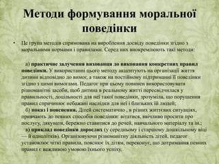 Методи формування моральної 
поведінки 
• Це група методів спрямована на вироблення досвіду поведінки згідно з 
моральними нормами і правилами. Серед них виокремлюють такі методи: 
а) практичне залучення вихованця до виконання конкретних правил 
поведінки. У використанні цього методу акцентують на організації життя 
дитини відповідно до вимог, а також на постійному підтриманні її поведінки 
згідно з цими вимогами. Педагог при цьому повинен використовувати 
різноманітні засоби, щоб дитина в реальному житті пересвідчилася у 
правильності, доцільності для неї такої поведінки, зрозуміла, що порушення 
правил спричинює небажані наслідки для неї і близьких їй людей; 
б) показ і пояснення. Дітей систематично , в різних життєвих ситуаціях, 
привчають до певних способів поведінки: вітатися, ввічливо просити про 
послугу, дякувати, бережно ставитися до речей, навчального матеріалу та ін.; 
в) приклад поведінки дорослих (у середньому і старшому дошкільному віці 
— й однолітків). Організовуючи різноманітну діяльність дітей, педагог 
установлює чіткі правила, пояснює їх дітям, переконує, що дотримання певних 
правил є важливою умовою їхнього успіху. 
 
