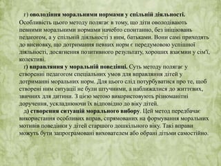 г) оволодіння моральними нормами у спільній діяльності. 
Особливість цього методу полягає в тому, що діти оволодівають 
певними моральними нормами начебто спонтанно, без ініціювань 
педагогом, а у спільній діяльності з ним, батьками. Вони самі приходять 
до висновку, що дотримання певних норм є передумовою успішної 
діяльності, досягнення позитивного результату, хороших взаємин у сім'ї, 
колективі. 
ґ) вправляння у моральній поведінці. Суть методу полягає у 
створенні педагогом спеціальних умов для вправляння дітей у 
дотриманні моральних норм. Для цього слід потурбуватися про те, щоб 
створені ним ситуації не були штучними, а наближалися до життєвих, 
звичних для дитини. З цією метою використовують різноманітні 
доручення, ускладнюючи їх відповідно до віку дітей. 
д) створення ситуацій морального вибору. Цей метод передбачає 
використання особливих вправ, спрямованих на формування моральних 
мотивів поведінки у дітей старшого дошкільного віку. Такі вправи 
можуть бути запрограмовані вихователем або обрані дітьми самостійно. 
 