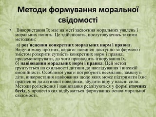 Методи формування моральної 
свідомості 
• Використання їх має на меті засвоєння моральних уявлень і 
моральних понять. Це здійснюють, послуговуючись такими 
методами: 
а) роз'яснення конкретних моральних норм і правил. 
Ведучи мову про них, педагог повинен доступно за формою і 
змістом розкрити сутність конкретних норм і правил, 
продемонструвати, до чого призводить ігнорування їх. 
б) навіювання моральних норм і правил. Цей метод 
ґрунтується на схильності дитини до наслідування і високій 
емоційності. Особливої уваги потребують несміливі, замкнуті 
діти, використання навіювання щодо яких може підтримати їхнє 
прагнення до активної поведінки, збудити віру у власні сили. 
Методи роз'яснення і навіювання реалізуються у формі етичних 
бесід, у процесі яких відбувається формування основ моральної 
свідомості. 
 