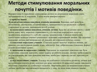 Методи стимулювання моральних 
почуттів і мотивів поведінки. 
• Використання їх передбачає спрямування дитини на дотримання моральних норм, 
застереження від їх порушень. З цією метою використовують: 
а) приклад інших. 
б) педагогічна оцінка поведінки, вчинків вихованця. Важливо, щоб вона була 
об'єктивною, своєчасною, а її вимогливість, принциповість поєднувалися з добрим 
ставленням до дитини, зацікавленістю в її успіхах 
в) колективна оцінка поведінки, вчинків дитини. Будь-які дії дитини мають у своїй 
основі певну мету, моральну спрямованість, а їх наслідки породжують почуття 
задоволення, впевненості у собі або сорому, невдоволення. Схвалені педагогами, 
однолітками моральні вчинки зумовлюють позитивні переживання дитини. Ще сильніше 
переживає дитина свої неправильні дії, невдачі, які отримали публічну оцінку. 
г) схвалення моральних учинків . Схвальна оцінка заохочує моральні вчинки, дає 
приклад для наслідування іншим дітям, забезпечує їхнє доброзичливе ставлення, формує 
основи колективної думки. 
ґ) заохочення до моральних учинків. Прагнення до моральної поведінки має бути 
підтримане, схвалене дорослим, однак щоразу це робити складно. Дитину треба підвести 
до усвідомлення, що така поведінка важлива, необхідна і корисна для неї, приємна для 
інших. 
д) осуд недостойних учинків. З огляду на особливості психічного розвитку дитини цей 
метод використовують рідко, оскільки він може заподіяти їй моральної шкоди, викликати 
негативне ставлення до особистості педагога. Звертаючи увагу на неправильний учинок 
дитини, необхідно висловлювати впевненість у тому, що вона може вчинити інакше. 
 