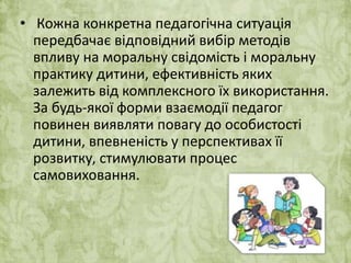 • Кожна конкретна педагогічна ситуація 
передбачає відповідний вибір методів 
впливу на моральну свідомість і моральну 
практику дитини, ефективність яких 
залежить від комплексного їх використання. 
За будь-якої форми взаємодії педагог 
повинен виявляти повагу до особистості 
дитини, впевненість у перспективах її 
розвитку, стимулювати процес 
самовиховання. 
