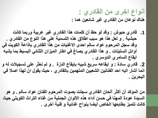 أنواع اخرى من القادري : 
هناك نوعان من القادري غير شائعين هما : 
1. قادري حبوش : وقد لو حظ أن كلمات هذا القادري غير عربية وربما كانت 
حبشية . و لعل هذا هو سبب اطلاق هذه التسمية على هذا النوع من القادري . 
وقد سجل المرحوم عواد سالم احدى الاغنيات من هذا القادري باذاعة الكويت في 
أوائل الستينات . و هذا القادري يصاغ في اطار الميزان الثنائي البسيط بما يشبه 
ايقاع السامري الدوسري . 
2. قادري سادة : و ايقاعه سريع شبيه بايقاع الدزة . و لم نعثر على تسجيلات له و 
انما أشار اليه احد الفنانين الشعبين المتهمين بالقادري ، حيث يقول ان لهذا اصلا في 
البحرين . 
من المؤكد أن أكثر ألحان القادري سجلت بصوت المرحوم الفنان عواد سالم . و هو 
السيدة عودة المهنا في حسن أداء هذه الالوان الجملية من غناء التراث الكويتي حيث 
كانت تتميز بطابعها الخاص أيضا بنواح غنائية و فنية أخرى . 
