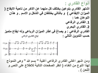 أنواع القادري : 
اشتهر القادري بنوعين يختلف كل منهما عن الاخر من ناحية الايقاع ) 
الميزان الايقاعي ( و بالتالي يختلفان في الشكل و الاسم . و هذان 
النوعان هما : 
1. القادري الرفاعي 
2. القادري البحري 
القادري الرفاعي : و يصاغ في اطار الميزان الرباعي وله ايقاع متميز 
حسب التدوين التالي : 
ومن اشهر اغاني القادري الرفاعي أغنية " بسم الله " وهى النموذج 
لهذا النوع من الغناء ) انظر الصفحات التالية للاطلاع على النص و 
اللحن ( . 
 