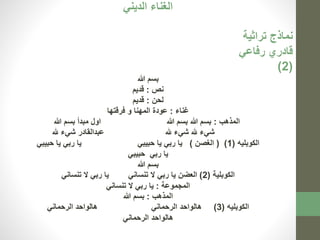 الغناء الديني 
نماذج تراثية 
قادري رفاعي 
)2( 
بسم الله 
نص : قديم 
لحن : قديم 
غناء : عودة المهنا و فرقتها 
المذهب : بسم الله بسم الله اول مبدأ بسم الله 
شيء لله شيء لله عبدالقادر شيء لله 
الكوبليه ) 1( ) الغصن ( يا ربي يا حبيبي يا ربي يا حبيبي 
يا ربي حبيبي 
بسم الله 
الكوبلية ) 2( العضن يا ربي لا تنساني يا ربي لا تنساني 
المجموعة : يا ربي لا تنساني 
المذهب : بسم الله 
الكوبليه ) 3( هالواحد الرحماني هالواحد الرحماني 
هالواحد الرحماني 
 