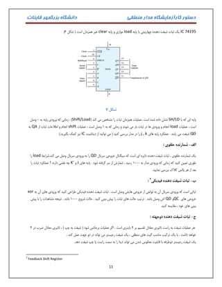 دستور کارآزمایشگاه مدار منطقی دانشگاه بزرگمهر قاینات 
11 
IC 74195 یک ثبات شیفت دهنده چهاربیتی با پایه load موازی و پایه clear ) غیر همزمان است ) شکل 1 
شکل 3 
پایه ای که با SH/LD نشان داده شده است ،عملیات همزمان ثبات را مشخص می کند ) Shift/Load ( . زمانی که ورودی پایه به 1 وصل 
است ، عملیات load انجام و ورودی ها در ثبات بار می شوند و زمانی که به 0 وصل است ، عملیات shift انجام و اطلاعات ثبات از QA به 
QD شیفت می یابند . عملکرد پایه های j , k را در مدار بررسی کنید ) می توانید از دیتاشیت IC نیز کمک بگیرید.( 
الف شمارنده حلقوی : - 
یک شمارنده حلقوی ، ثبات شیفت دهنده دایره ای است که سیگنال خروجی سریال QD را به ورودی سریال وصل می کند.شرایط load را 
طوری تعیین کنید که زمانی که ورودی مدار به 0111 رسید ، شمارش از سر گرفته شود . پایه های J و K’ چه نقشی دارند ؟ عملکرد ثبات را 
بعد از هر پالس کلاک بررسی نمایید. 
ب ثبات شیفت دهنده فیدبکی - 2 : 
ثباتی است که ورودی سریال آن به توابعی از خروجی هایش وصل است . ثبات شیفت دهنده فیدبکی طراحی کنید که ورودی های آن به xor 
خروجی های QC و QD اش وصل باشد . ترتیب حالت های ثبات را پیش بینی کنید . حالت شروع 0111 باشد . نتیجه مشاهدات را با پیش 
بینی های خود ، مقایسه کنید. 
ج ثبات شیفت دهنده دوجهته : - 
هر عملیات شیفت به راست تاثیری معادل تقسیم بر 2 باینری است . اگر عملیات برعکس شود ) شیفت به چپ ( ، تاثیری معادل ضرب در 2 
خواهد داشت . با یک ترکیب مناسب گیت های منطقی ، یک شیفت رجیستر می تواند در دو جهت عمل کند . یک شیفت رجیستر دوطرفه با قابلیت معکوس شدن می تواند دیتا را به سمت راست یا چپ شیفت دهد . 
2 Feedback Shift Register  