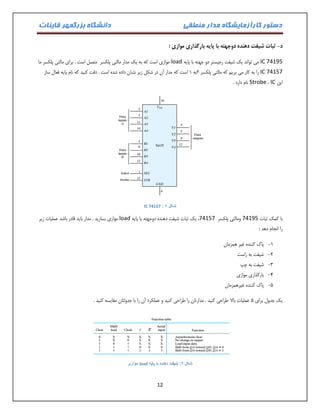 دستور کارآزمایشگاه مدار منطقی دانشگاه بزرگمهر قاینات 
12 
د ثبات شیفت دهنده دوجهته با پایه بارگذاری موازی : - 
IC 74195 می تواند یک شیفت رجیستر دو جهته با پایه load موازی است که به یک مدار مالتی پلکسر متصل است . برای مالتی پلکسر ما 
IC 74157 را به کار می بریم که مالتی پلکسر 2به 0 است که مدار آن در شکل زیر نشان داده شده است . دقت کنید که نام پایه فعال ساز 
این IC ، Strobe نام دارد . 
: شکل 8 IC 74157 
با کمک ثبات 74195 ومالتی پلکسر 74157 ، یک ثبات شیفت دهنده دوجهته با پایه load موازی بسازید . مدار باید قادر باشد عملیات زیر 
را انجام دهد : 
-0 پاک کننده غیر همزمان 
-2 شیفت به راست 
-3 شیفت به چپ 
-4 بارگذاری موازی 
-1 پاک کننده غیرهمزمان 
یک جدول برای 1 عملیات بالا طراحی کنید . مدارتان را طراحی کنید و عملکرد آن را با جدولتان مقایسه کنید . 
شکل 9: شیفت دهنده با پایه load موازی 
 