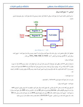دستور کارآزمایشگاه مدار منطقی دانشگاه بزرگمهر قاینات 
13 
آزمایش 11 : جمع کننده سریال 
در این آزمایش ما قصد داریم تا مدار جمع کننده سریالی با استفاده ازدو شیفت رجیسترو یک تمام جمع کننده ، برای جمع دوعدد باینری 
بسازیم . 
شکل 01 : مدار جمع کننده سریال 
همانطور که از شکل مشخص است ، برای ساخت یک جمع کننده سریال نیاز به 2 شیفت رجیستر و یک مدار جمع کننده تفریق کننده – 
سریال داریم . لذا IC های موردنیاز این آزمایش 2 عدد IC 74195 ، 7408 ، 7486 و 7476 می باشند . 
جمع کننده سریال : 
با مراجعه به بخش 1.1 کتاب منطقی مانو ، توضیحات لازم برای ساخت این مدار را پیدا خواهید کرد . شبفت رجیستر B داده هار ا به صورت 
موازی از 4 کلید دریافت می کند . ورودی سریال این شیفت رجیستر رابه زمین وصل کنید )چرا؟( برای پایه clear تمام جمع کننده و شیفت 
رجیستر نیز از 2 کلید کمک بگیرید. یک کلید دیگر هم نیاز داریم تا تعیین کنیم که شیفت رجیستر B داده موازی رابپذیرد یا اطلاعات را شیفت 
دهد . 
تست جمع کننده : 
01+1+1= برای تست مدار جمع کننده جمع باینری 21 را انجام دهید . 
جمع کننده تفریق کننده سریال : – 
اگر طبق روش گفته شده در بخش 1.2 برای طراحی یک تفریق کننده سریال عمل کنیم ، خواهیم دید که خروجی نهایی با خروجی sum 
برابر است اما ورودی j,k فلیپ فلاپ borrow )رقم قرضی( به مکمل QD نیاز دارد. با بکاربردن دو گیت XOR دیگر، جمع کننده سریال را 
به جمع کننده تفریق کننده سریال با انتخاب حالت ) – M( تبدیل کنید بطوریکه وقتی M=0 باشد مدار جمع کننده باشد و زمانی که M=1 
باشد ، مدار تفریق کننده باشد. پس از طراحی ، تفریق 15-4-5-13=-7 را انجام دهید و صحت عملکرد مدار را بررسی نمایید. 
 