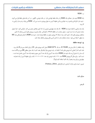 دستور کارآزمایشگاه مدار منطقی دانشگاه بزرگمهر قاینات 
15 
ب : ROM 
یک ROM شبیه ساز ، عملکرد یک RAM را در حالت فقط خواندنی دارد . در حالت نوشتن ، الگوی 1 و 0 در خانه های حافظ قرار می گیرند 
. شبیه ساز با قراردادن واحدی در مد خواندن و دادن خطوط آدرس به عنوان ورودی به دست می آید . ROM می تواند در هر مدار ترکیبی به 
کار رود. 
یک مدار ترکیبی با کمک شبیه ساز ROM ، که یک عدد چهاربیتی باینری را به کد گری معادلش تبدیل می کند ، طراحی کنید . ابتدا جدول 
صحت تبدیل کد را به دست آورید . جدول صحت را در حافظه 04079 با قراردادن مقدار باینری در ورودی های آدرس و مقدار کد گری 
متناظردر ورودی های داده ذخیره کنید .بعد از اینکه 01 ورودی جدول در حافظه نوشته شدند ، شبیه ساز ROM با اتصال همیشگی پایه WE 
به منطق 0 ایجاد می شود . صحت عملکرد مدار را با دادن آدرس های ورودی مختلف چک کنید . 
ج : توسعه حافظه 
واحد حافظه را با بکار بردن دو IC 74189 ، به یک RAM 32*4 تبدیل کنید .ورودی های CS را برای انتخاب بین دو IC بکار برید . 
دقت کنید که از آنجایی که خروجی های داده 3 حالته اند ، باید خروجی هارا بایکدیگر جفت کنید تا یک عمل منطقی OR بین دو IC به دست 
آید. مدار را با تبدیل آن به یک شبیه ساز ROM که یک عدد 3 بیتی رابا یک عدد 2 بیتی جمع و نتیجه یک عدد 4 بیتی حاصل شده است ، 
تست کنید . برای مثال اگر ورودی ROM 010 باشد .برای خطوط آدرس از یک شمارنده +01= عدد 01001 باشد خروجی باید عدد 1000 
چهاربیتی و برای بیت پنجم از یک کلید استفاده کنید )چرا؟( 
تمرین : شبیه سازی مدارات آزمایش با نرم افزارهای Xilinx و Proteus . 
موفق باشید 
کریمی 
