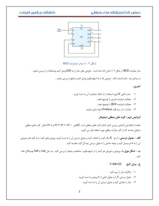 دستور کارآزمایشگاه مدار منطقی دانشگاه بزرگمهر قاینات 
2 
شکل 2 - :1 مدار شمارنده BCD 
مدار شمارنده BCD در شکل 0 2 نشان داده شده است . خروجی های مدار را به - LED وصل کنید ومشاهدات را بررسی نمایید . 
در مراحل بعد ، مانند قسمت الف ، خروجی ها را به اسیلوسکوپ وصل کنید و نتایج را بررسی نمایید . 
تمرین : 
-0 مدار داخلی IC مورد استفاده را با کمک دیتاشیت آن به دست آورید . 
-2 عملکرد شمارنده باینری را توضیح دهید . 
-3 عملکرد شمارنده BCD را توضیح دهید . 
-4 مدارات را در نرم افزار Proteus شبیه سازی نمایید . 
آزمایش دوم : گیت های منطقی دیجیتال 
هدف از انجام این آزمایش بررسی تاخیر انتشار گیت های منطقی است . IC 0414 و 0417 شامل گیت های منطقی ،0412 ، های 0411 
متداولی هستند که در اکثر مدارات منطقی مورد استفاده قرار می گیرند . 
الف جدول درستی : از هر - IC یک گیت را انتخاب کنید و جدول درستی آن را به دست آورید. ورودی های گیت را به کلید ها و خروجی 
آن را به لامپ وصل کنید و نتیجه حاصل را با جدول درستی ایده آل گیت مقایسه کنید . 
ب شکل موج یک ورودی و خروجی هر گیت را در اسیلوسکوپ مشاهده و نتیجه را بررسی کنید . به زمان - rise یا fall دوسیگنال دقت 
کنید . 
ج برای تابع - F=AB+CD 
-0 دیاگرام مدار را رسم کنید . 
-2 جدول درستی F را به عنوان تابعی از 4 ورودی به دست آورید. 
-3 مدار را طراحی کنید و جدول درستی آن را به دست آورید. 
 