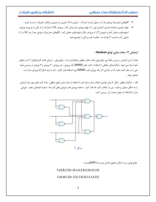 دستور کارآزمایشگاه مدار منطقی دانشگاه بزرگمهر قاینات 
3 
-4 الگوهای صفر ویک ورودی ها را در جدول لیست کرده )از 1 باینری تا 01 باینری ( و خروجی متناظر با هریک را بدست آورید . 
-1 چهار خروجی شمارنده باینری آزمایش اول را به چهار ورودی مدار وصل کنید . ورودی کلاک شمارنده را به یکی از دو پورت ورودی 
اسیلوسکوپ متصل کنید و خروجی F را به ورودی دیگر اسیلوسکوپ متصل کنید . الگوهای صفر ویک خروجی بعد از هر کلاک را با 
جدولی که در قسمت 4 نوشته اید ، مقایسه کنید و دلیل را توضیح دهید. 
آزمایش 3 : ساده سازی توابع Boolean : 
هدف از این آزمایش ، بررسی رابطه بین توابع بولی وگیت های منطقی متناظرشان است . توابع بولی ، با روش نقشه کارنو )فصل 3 مدار منطقی 
مانو ( ساده می شوند .دیاگرام های منطقی با استفاده از گیت های NAND ) یک ورودی ، دو ورودی ، 3 ورودی یا 4 ورودی ( رسم می شوند 
.این را در نظر داشته باشید که در طراحی اگر یک ورودی گیت NAND مورد استفاده قرار نگیرد ، باید به پایه دیگر )که ورودی مدار است 
(متصل شود . 
الف دیاگرام منطقی - شکل 2 برای طراحی انتخاب شده و شما باید با استفاده از ساده سازی توابع منطقی ، تعداد گیت های مورد نیاز آزمایش 
را به حداقل ممکن برسانید . پس در انتخاب گیت ها دقت کنید . به همه ورودی ها و خروجی های گیت ها ، شماره اختصاص دهید . خروجی 
مدار را بااستفاده از جدول صحت آن ، بررسی کنید . 
شکل 2 
توابع بولین زیر به شکل مجموع حاصل ضرب ها ) SOP (هستند : 
F1(A,B,C,D)= (0,1,4,5,8,9,10,12,13) 
F2(A,B,C,D)= (3,5,7,8,10,11,13,15)  
