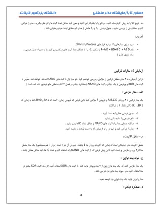دستور کارآزمایشگاه مدار منطقی دانشگاه بزرگمهر قاینات 
4 
ب توابع بالا را به روش کارنو ساده کنید . دو تابع را با یکدیگر اجرا کنید و سعی کنید حداقل تعداد گیت ها را در نظر بگیرید . مدار را طراحی - 
کنید و عملکردش را بررسی نمایید . جدول درستی F1 و F2 حاصل از مدار باید مطابق لیست مینترم هایتان باشد . 
تمرین : 
- شبیه سازی مدارهای بالا در نرم افزار های Proteus یا Xilinx . 
- تابع F=A’D + BD+B’C + AB’D و معکوس آن را با حداقل تعداد گیت های ممکن رسم کنید . ) به همراه جدول درستی و 
ساده سازی کارنو ( 
آزمایش 4 : مدارات ترکیبی 
در این آزمایش ، ما 4 مدار منطقی ترکیبی را طراحی و بررسی خواهیم کرد . دو مدار اول با گیت های NAND ساخته خواهند شد ، سومی با 
گیت های XOR و چهارمی با یک دیکدر و گیت های NAND . )عملکرد دیکدر در فصل 4 کتاب منطقی مانو توضیح داده شده است .( 
الف مثال طراحی : - 
یک مدار ترکیبی با 4 ورودی A,B,C,D و خروجی F طراحی کنید بااین فرض که خروجی زمانی 0 است که A=1 و B=0 باشد یا زمانی که 
B=1 و Cیا D نیز مقدار 0 را داراباشند . 
-0 جدول درستی مدار را به دست آورید . 
-2 تابع خروجی را ساده سازی نمایید. 
-3 دیاگرام منطقی مدار را با گیت های NAND و حداقل تعداد IC ها رسم نمایید . 
-4 مدار را طراحی کنید و خروجی را با فرضیاتی که به دست آوردید ، مقایسه کنید. 
ب منطق اکثریت : - 
منطق اکثریت مدار دیجیتالی است که زمانی که اکثریت ورودی ها 1 باشند ، خروجی آن نیز 0 است ) برای 1 هم همینطور(. یک مدار منطق 
حداکثر 3 ورودی طراحی و تست کنید با این پیش فرض که از گیت های NAND باید استفاده کنید و تعداد IC ها باید حداقل ممکن باشند . 
ج مولد بیت توازن : - 
یک مدار طراحی کنید که یک بیت توازن زوج از 4 بیت ورودی تولید کند . از گیت های XOR استفاده کنید .اگر یک گیت XOR بیشتر در 
مداراستفاده کنید مدار ، مولد بیت های فرد نیز می باشد . 
مدار را برای تولید یک بیت توازن فرد توسعه دهید . 
د عملکرد دیکدر : - 
 